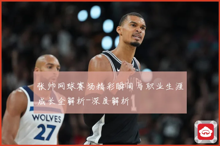张帅网球赛场精彩瞬间与职业生涯成长全解析-深度解析