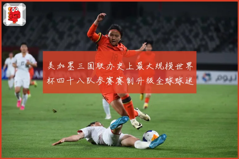 美加墨三国联办史上最大规模世界杯四十八队参赛赛制升级全球球迷战术观察-深度解析